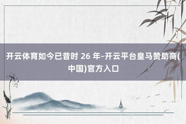 开云体育如今已昔时 26 年-开云平台皇马赞助商(中国)官方入口