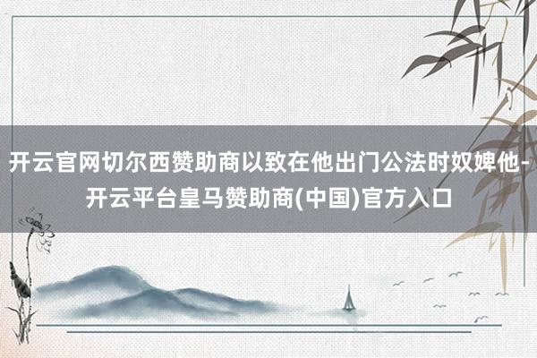 开云官网切尔西赞助商以致在他出门公法时奴婢他-开云平台皇马赞助商(中国)官方入口