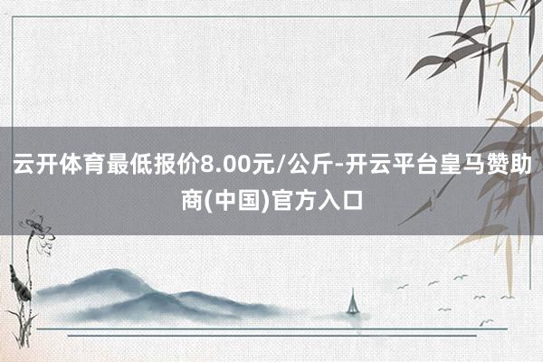 云开体育最低报价8.00元/公斤-开云平台皇马赞助商(中国)官方入口