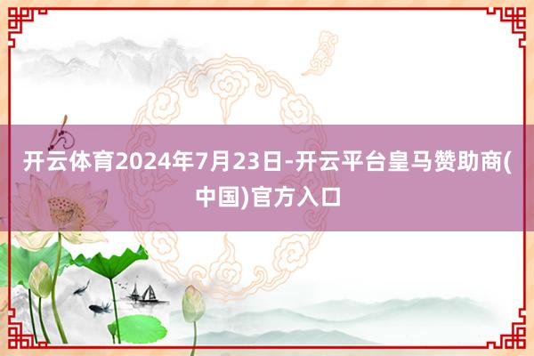 开云体育2024年7月23日-开云平台皇马赞助商(中国)官方入口