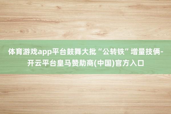 体育游戏app平台鼓舞大批“公转铁”增量技俩-开云平台皇马赞助商(中国)官方入口