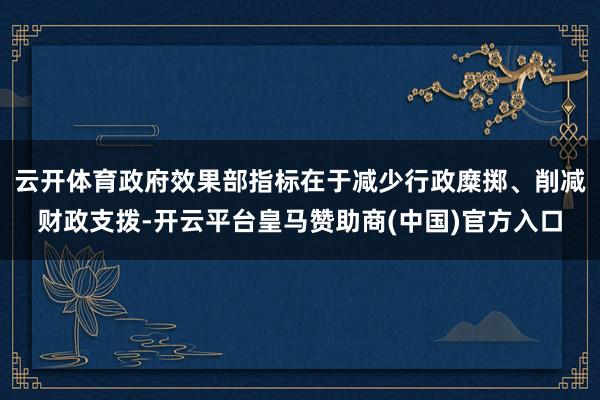 云开体育政府效果部指标在于减少行政糜掷、削减财政支拨-开云平台皇马赞助商(中国)官方入口