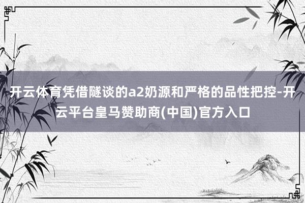 开云体育凭借隧谈的a2奶源和严格的品性把控-开云平台皇马赞助商(中国)官方入口