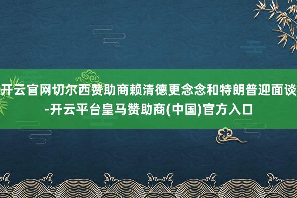 开云官网切尔西赞助商赖清德更念念和特朗普迎面谈-开云平台皇马赞助商(中国)官方入口