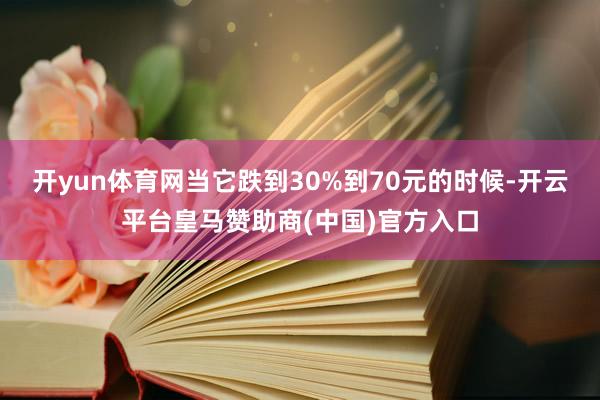 开yun体育网当它跌到30%到70元的时候-开云平台皇马赞助商(中国)官方入口