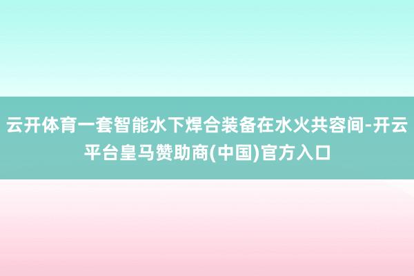 云开体育一套智能水下焊合装备在水火共容间-开云平台皇马赞助商(中国)官方入口