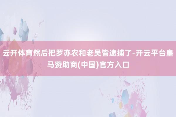 云开体育然后把罗亦农和老吴皆逮捕了-开云平台皇马赞助商(中国)官方入口