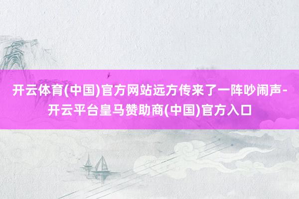 开云体育(中国)官方网站远方传来了一阵吵闹声-开云平台皇马赞助商(中国)官方入口