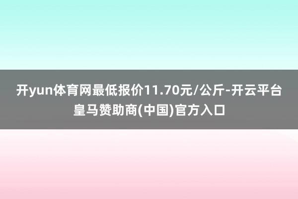 开yun体育网最低报价11.70元/公斤-开云平台皇马赞助商(中国)官方入口