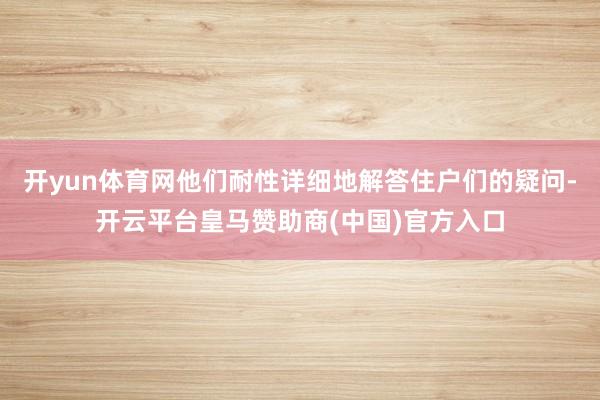 开yun体育网他们耐性详细地解答住户们的疑问-开云平台皇马赞助商(中国)官方入口