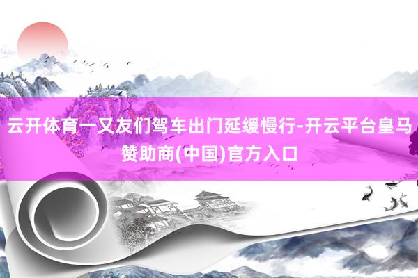 云开体育一又友们驾车出门延缓慢行-开云平台皇马赞助商(中国)官方入口