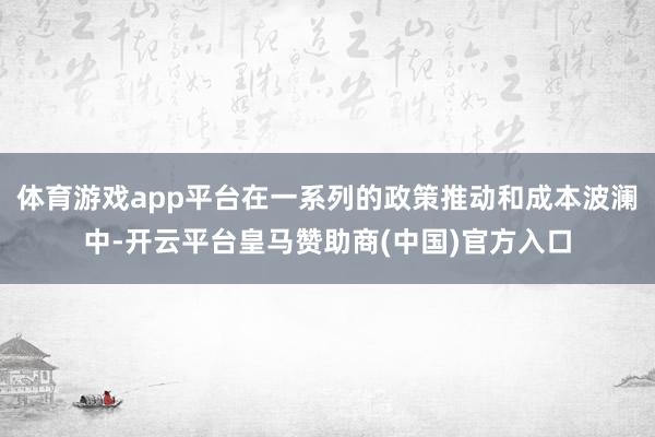 体育游戏app平台在一系列的政策推动和成本波澜中-开云平台皇马赞助商(中国)官方入口