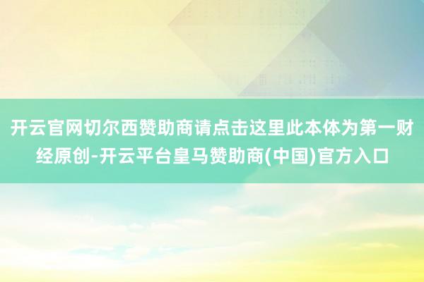 开云官网切尔西赞助商请点击这里此本体为第一财经原创-开云平台皇马赞助商(中国)官方入口