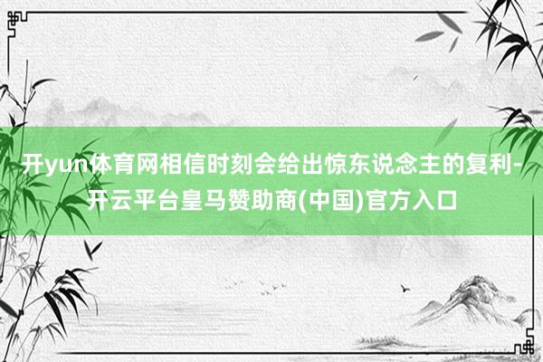 开yun体育网相信时刻会给出惊东说念主的复利-开云平台皇马赞助商(中国)官方入口