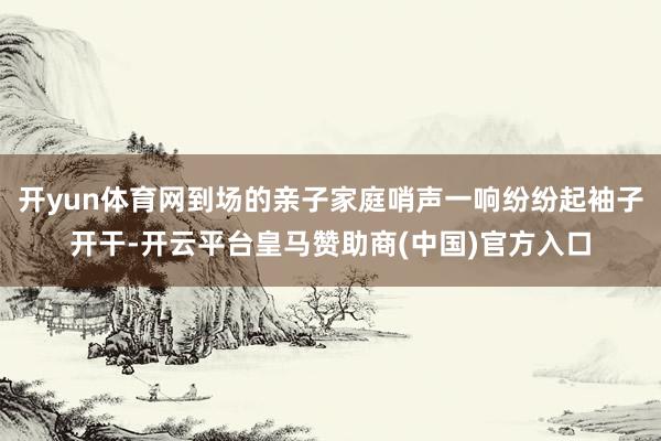 开yun体育网到场的亲子家庭哨声一响纷纷起袖子开干-开云平台皇马赞助商(中国)官方入口