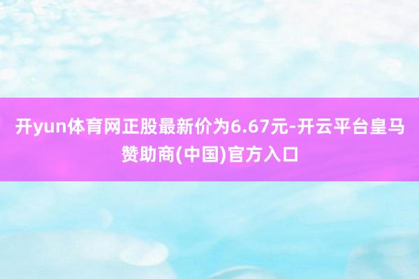 开yun体育网正股最新价为6.67元-开云平台皇马赞助商(中国)官方入口