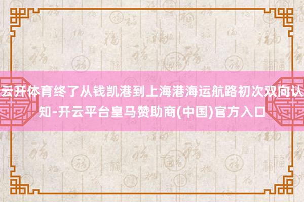 云开体育终了从钱凯港到上海港海运航路初次双向认知-开云平台皇马赞助商(中国)官方入口