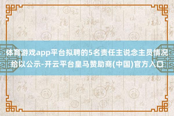 体育游戏app平台拟聘的5名责任主说念主员情况给以公示-开云平台皇马赞助商(中国)官方入口