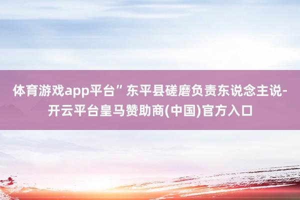 体育游戏app平台”东平县磋磨负责东说念主说-开云平台皇马赞助商(中国)官方入口