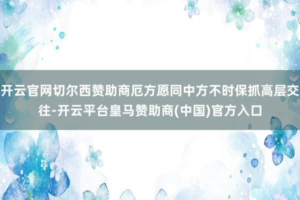 开云官网切尔西赞助商厄方愿同中方不时保抓高层交往-开云平台皇马赞助商(中国)官方入口