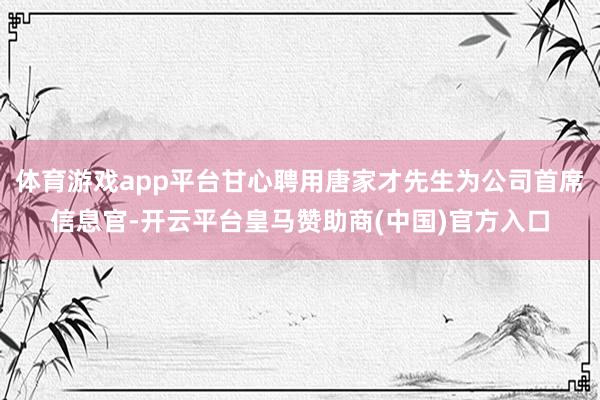 体育游戏app平台甘心聘用唐家才先生为公司首席信息官-开云平台皇马赞助商(中国)官方入口