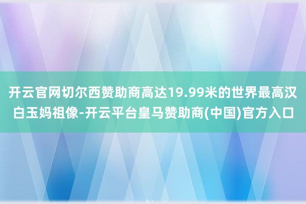 开云官网切尔西赞助商高达19.99米的世界最高汉白玉妈祖像-开云平台皇马赞助商(中国)官方入口