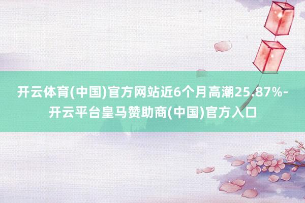 开云体育(中国)官方网站近6个月高潮25.87%-开云平台皇马赞助商(中国)官方入口