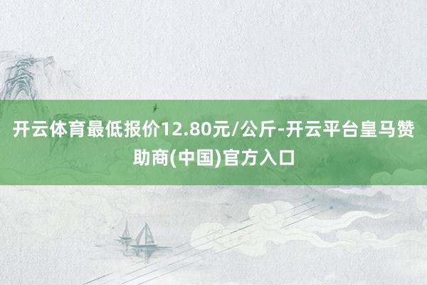 开云体育最低报价12.80元/公斤-开云平台皇马赞助商(中国)官方入口