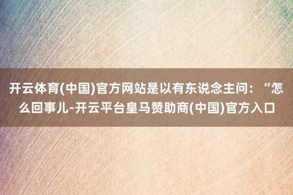 开云体育(中国)官方网站是以有东说念主问：“怎么回事儿-开云平台皇马赞助商(中国)官方入口