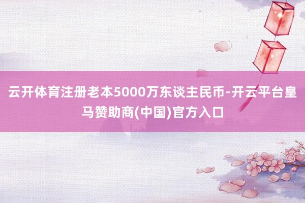 云开体育注册老本5000万东谈主民币-开云平台皇马赞助商(中国)官方入口