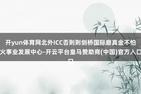 开yun体育网北外ICC否则则剑桥国际磨真金不怕火事业发展中心-开云平台皇马赞助商(中国)官方入口