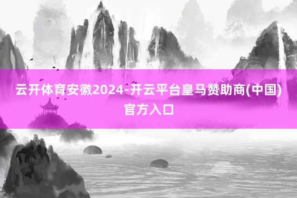 云开体育安徽2024-开云平台皇马赞助商(中国)官方入口