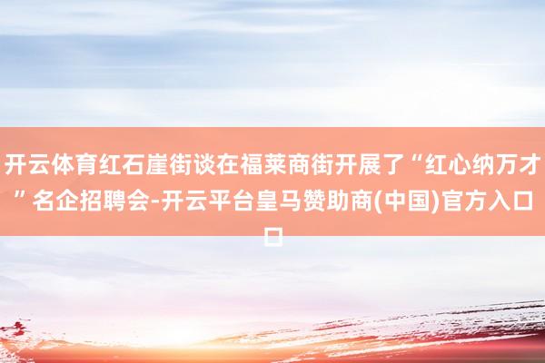 开云体育红石崖街谈在福莱商街开展了“红心纳万才”名企招聘会-开云平台皇马赞助商(中国)官方入口