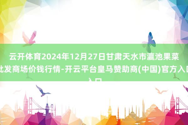 云开体育2024年12月27日甘肃天水市瀛池果菜批发商场价钱行情-开云平台皇马赞助商(中国)官方入口