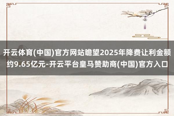 开云体育(中国)官方网站瞻望2025年降费让利金额约9.65亿元-开云平台皇马赞助商(中国)官方入口