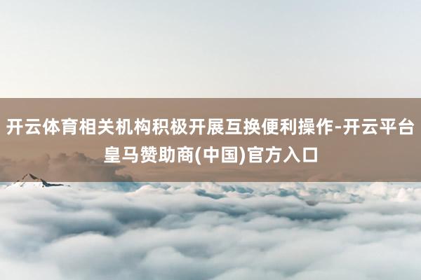 开云体育相关机构积极开展互换便利操作-开云平台皇马赞助商(中国)官方入口