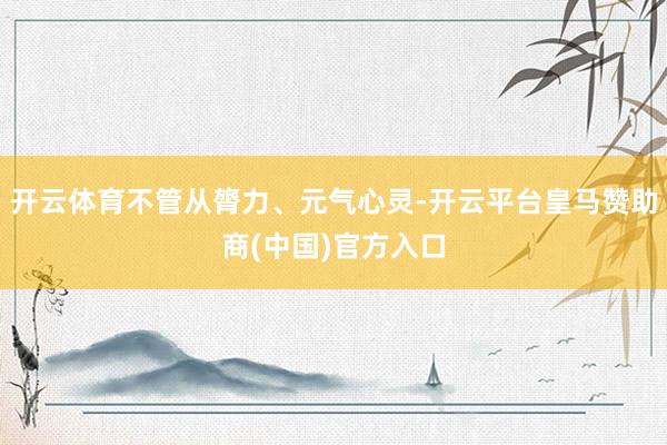 开云体育不管从膂力、元气心灵-开云平台皇马赞助商(中国)官方入口