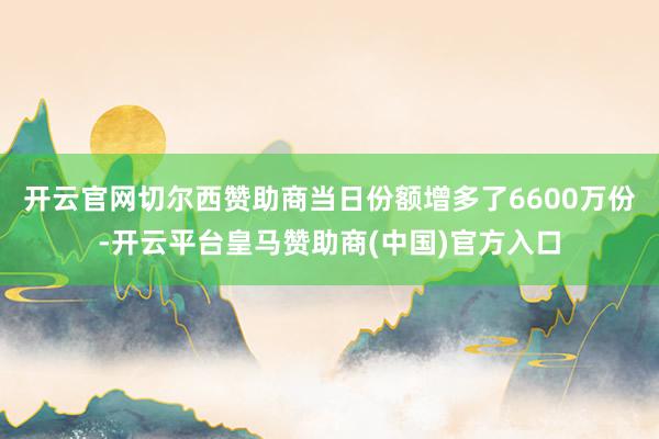 开云官网切尔西赞助商当日份额增多了6600万份-开云平台皇马赞助商(中国)官方入口