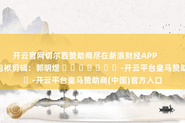 开云官网切尔西赞助商尽在新浪财经APP            						包袱剪辑：郭明煜 							-开云平台皇马赞助商(中国)官方入口