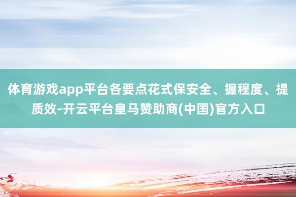 体育游戏app平台各要点花式保安全、握程度、提质效-开云平台皇马赞助商(中国)官方入口