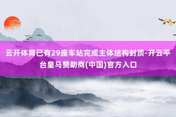 云开体育已有29座车站完成主体结构封顶-开云平台皇马赞助商(中国)官方入口