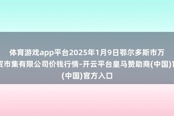 体育游戏app平台2025年1月9日鄂尔多斯市万家惠农贸市集有限公司价钱行情-开云平台皇马赞助商(中国)官方入口