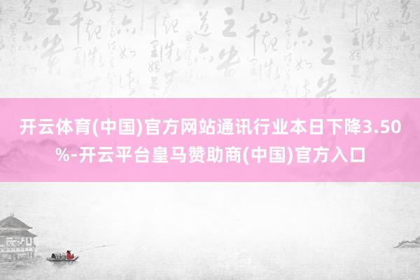 开云体育(中国)官方网站通讯行业本日下降3.50%-开云平台皇马赞助商(中国)官方入口