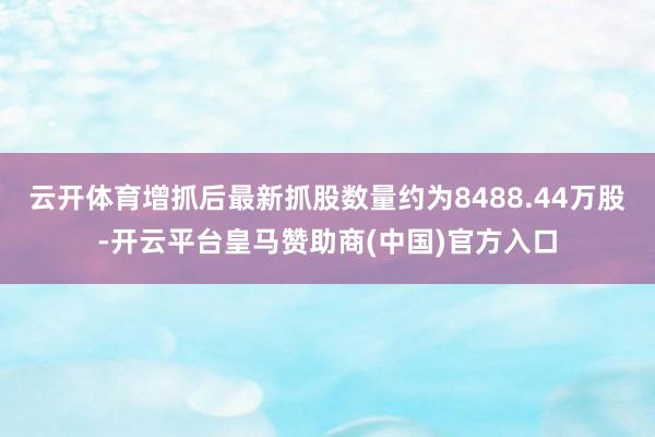 云开体育增抓后最新抓股数量约为8488.44万股-开云平台皇马赞助商(中国)官方入口