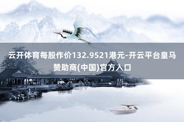 云开体育每股作价132.9521港元-开云平台皇马赞助商(中国)官方入口