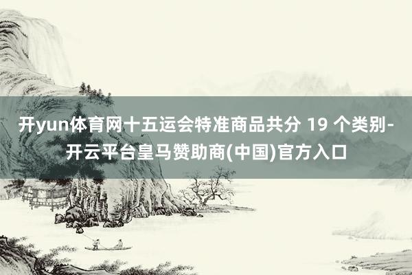 开yun体育网十五运会特准商品共分 19 个类别-开云平台皇马赞助商(中国)官方入口