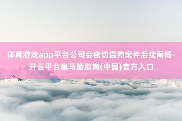 体育游戏app平台公司会密切温煦案件后续阐扬-开云平台皇马赞助商(中国)官方入口