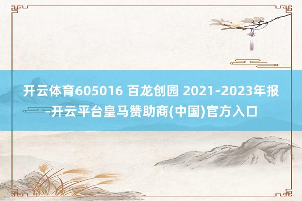 开云体育605016 百龙创园 2021-2023年报-开云平台皇马赞助商(中国)官方入口