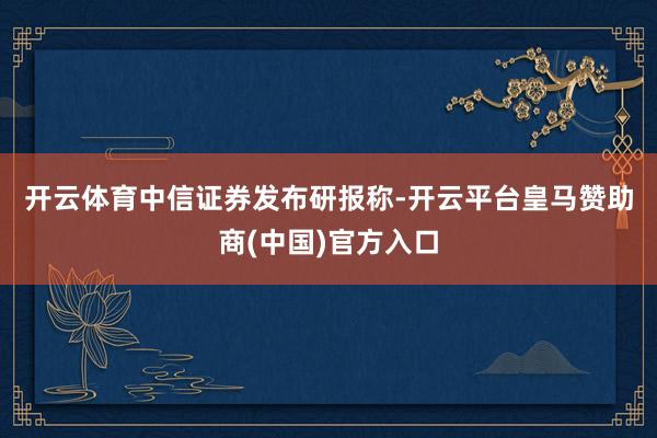 开云体育　　中信证券发布研报称-开云平台皇马赞助商(中国)官方入口