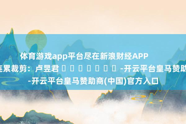 体育游戏app平台尽在新浪财经APP            						连累裁剪：卢昱君 							-开云平台皇马赞助商(中国)官方入口